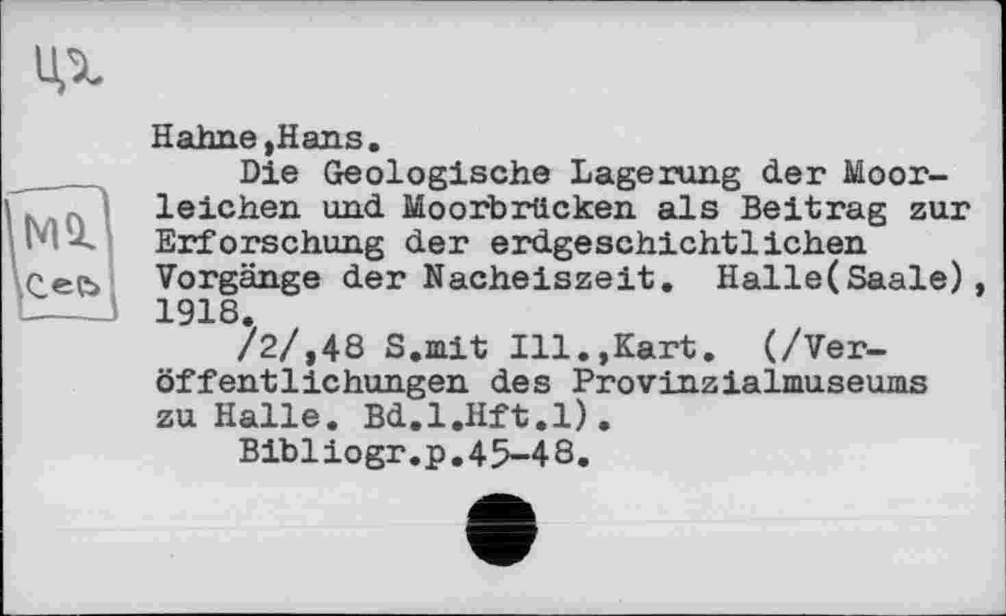 ﻿Hahne »Hans.
Die Geologische Lagerung der Moorleichen und Moorbrücken als Beitrag zur
Ь ~ Erforschung der erdgeschichtlichen
Cee> Vorgänge der Nacheiszeit. Halle(Saale) 1918.
/2/,48 S.mit Ill.,Kart. (/Veröffentlichungen des Provinzialmuseums zu Halle. Bd.l.Hft.l).
Bibliogr.p,45-48.